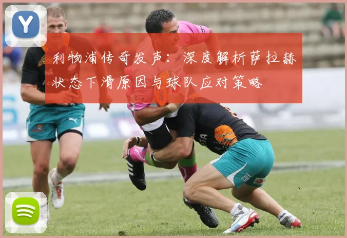 利物浦传奇发声：深度解析萨拉赫状态下滑原因与球队应对策略