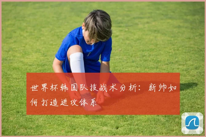 世界杯韩国队技战术分析：新帅如何打造进攻体系