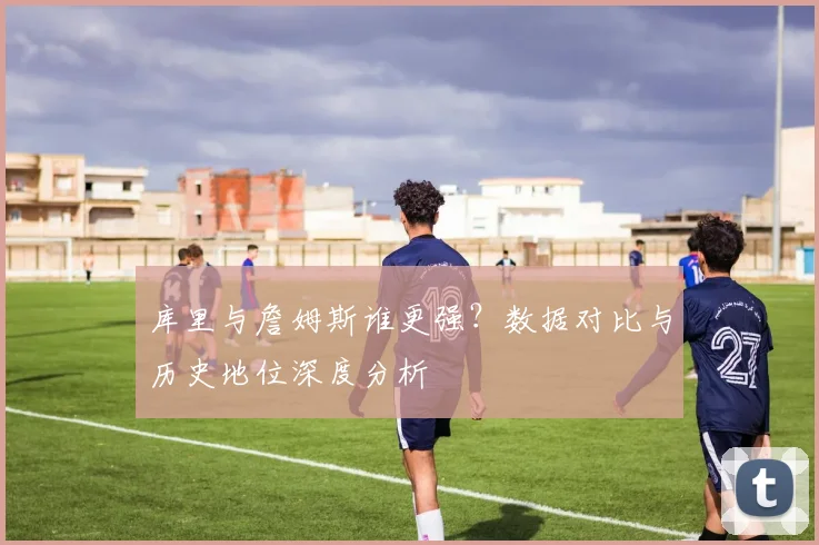 库里与詹姆斯谁更强？数据对比与历史地位深度分析