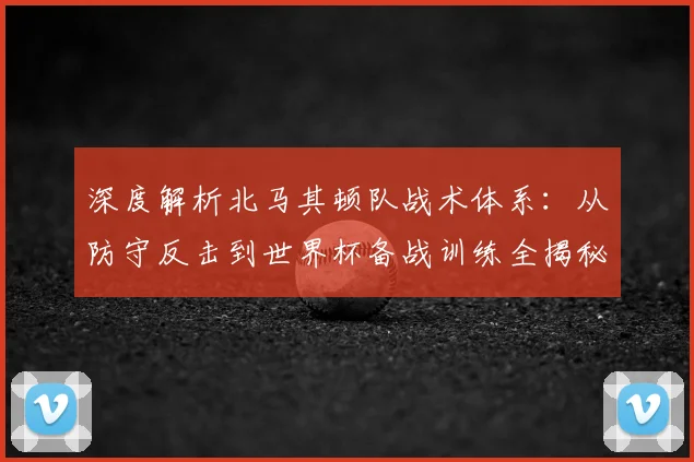 深度解析北马其顿队战术体系：从防守反击到世界杯备战训练全揭秘