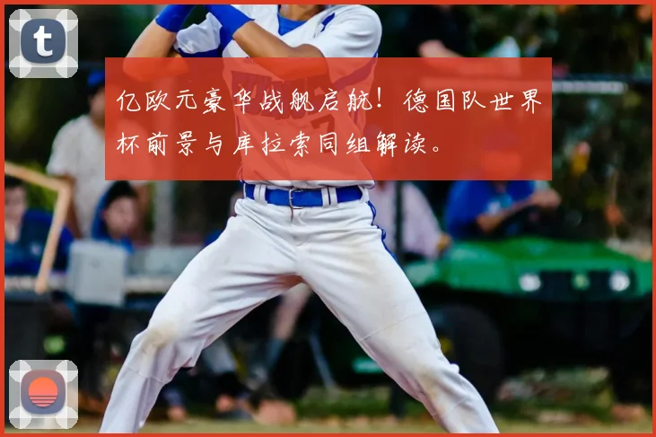 亿欧元豪华战舰启航！德国队世界杯前景与库拉索同组解读。
