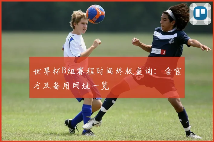 世界杯B组赛程时间终极查询：含官方及备用网址一览