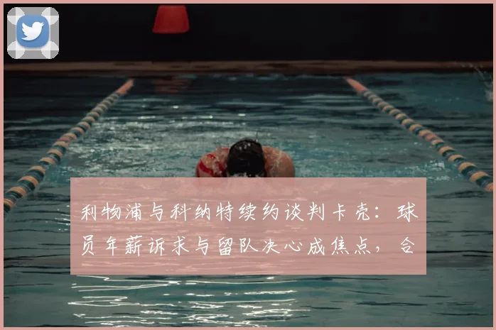 利物浦与科纳特续约谈判卡壳：球员年薪诉求与留队决心成焦点，合同细节待协商