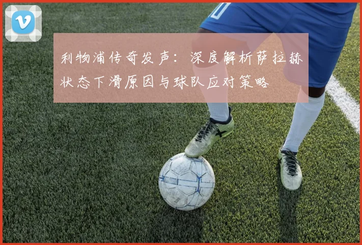 利物浦传奇发声：深度解析萨拉赫状态下滑原因与球队应对策略