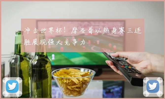冲击世界杯！摩洛哥以热身赛三连胜展现强大竞争力