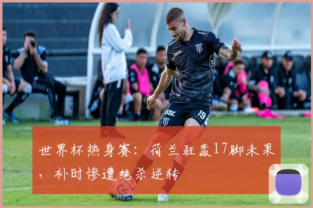 世界杯热身赛：荷兰狂轰17脚未果，补时惨遭绝杀逆转