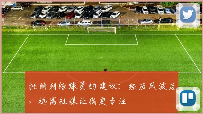 托纳利给球员的建议：经历风波后，远离社媒让我更专注