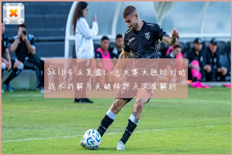 Skip专业复盘：总决赛决胜时刻的战术拆解与关键转折点深度解析