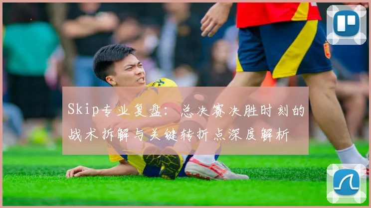 Skip专业复盘：总决赛决胜时刻的战术拆解与关键转折点深度解析