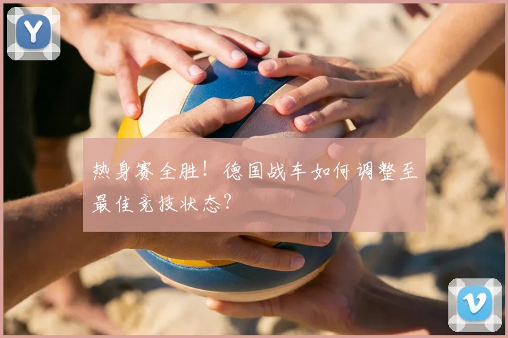 热身赛全胜!德国战车如何调整至最佳竞技状态?