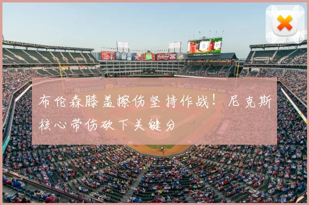 布伦森膝盖擦伤坚持作战！尼克斯核心带伤砍下关键分