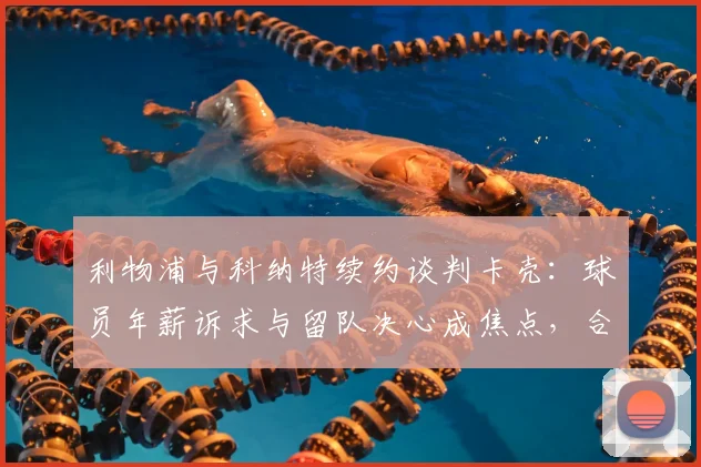 利物浦与科纳特续约谈判卡壳：球员年薪诉求与留队决心成焦点，合同细节待协商