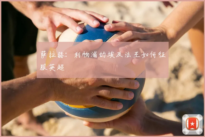 萨拉赫：利物浦的埃及法王如何征服英超