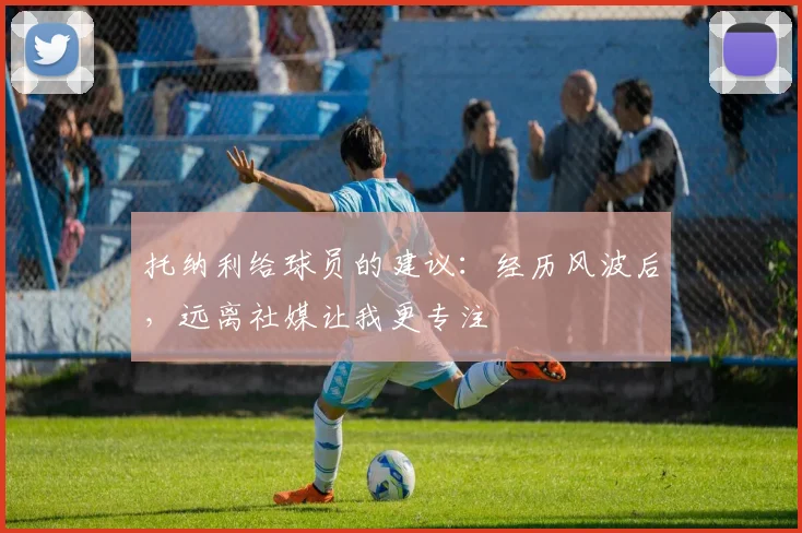 托纳利给球员的建议：经历风波后，远离社媒让我更专注